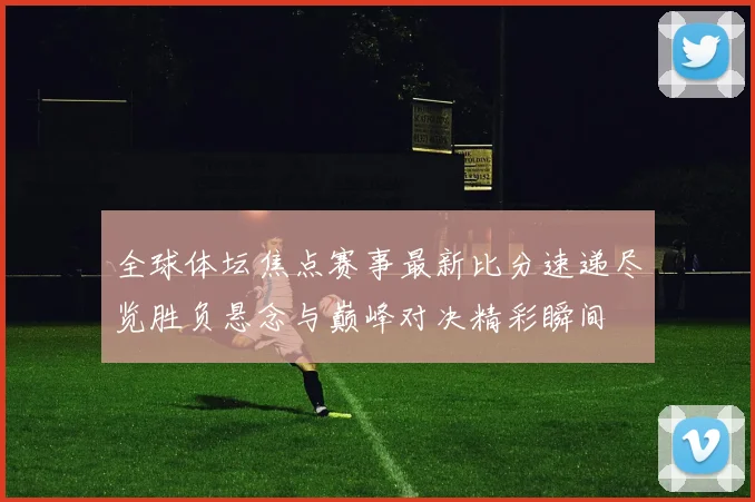 全球体坛焦点赛事最新比分速递尽览胜负悬念与巅峰对决精彩瞬间