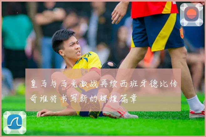 皇马与马竞激战再续西班牙德比传奇谁将书写新的辉煌篇章