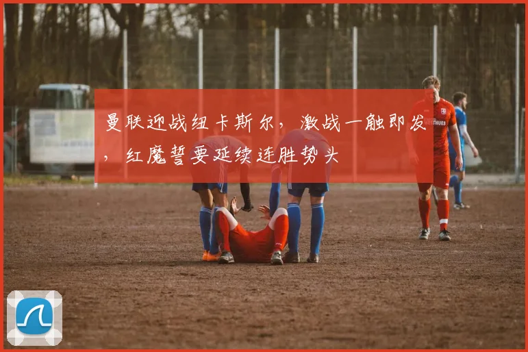 曼联迎战纽卡斯尔，激战一触即发，红魔誓要延续连胜势头