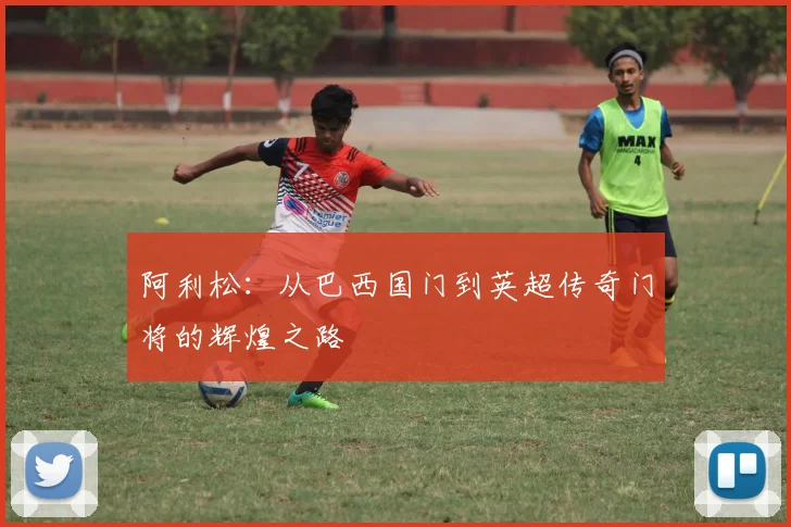 阿利松：从巴西国门到英超传奇门将的辉煌之路