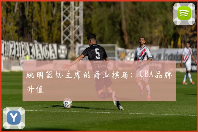 姚明篮协主席的商业棋局：CBA品牌升值