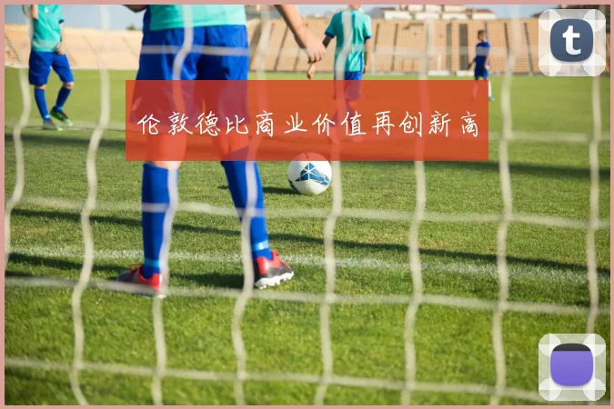 伦敦德比商业价值再创新高