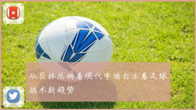 从贝林厄姆看现代中场打法看足球战术新趋势