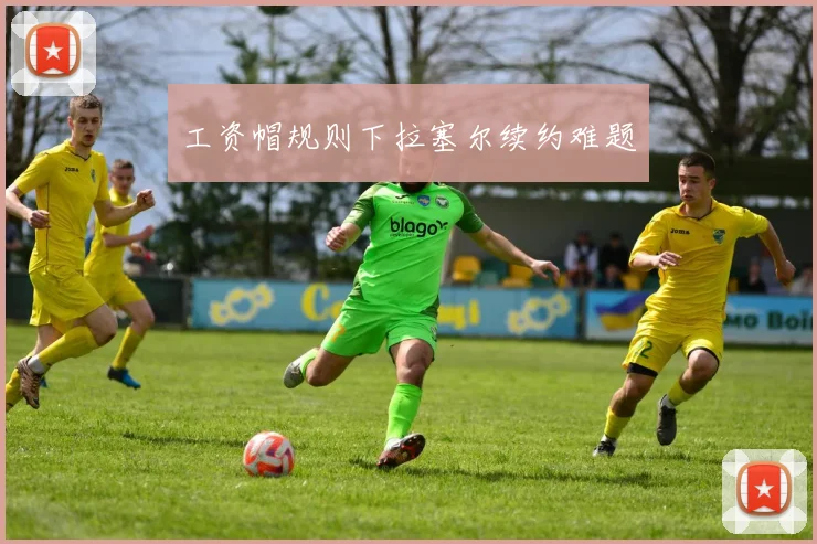 工资帽规则下拉塞尔续约难题
